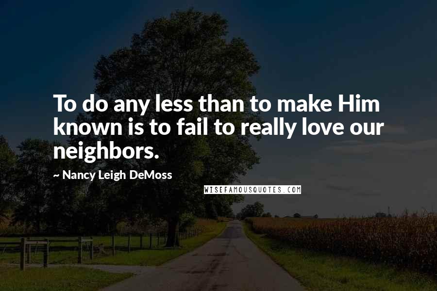 Nancy Leigh DeMoss quotes: To do any less than to make Him known is to fail to really love our neighbors.