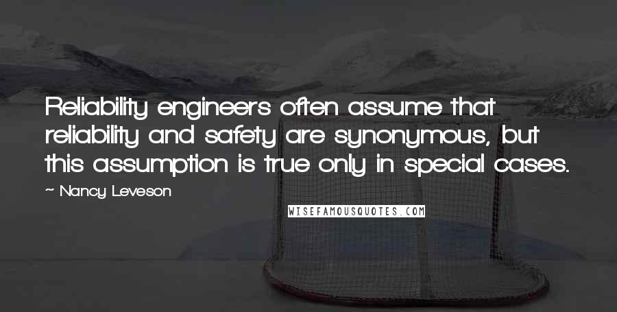 Nancy Leveson quotes: Reliability engineers often assume that reliability and safety are synonymous, but this assumption is true only in special cases. Nancy Leveson quotes: Reliability engineers often assume that reliability and safety are synonymous, but this assumption is true only in special cases.