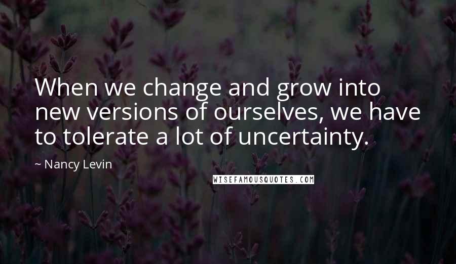 Nancy Levin quotes: When we change and grow into new versions of ourselves, we have to tolerate a lot of uncertainty.