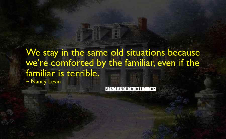 Nancy Levin quotes: We stay in the same old situations because we're comforted by the familiar, even if the familiar is terrible.