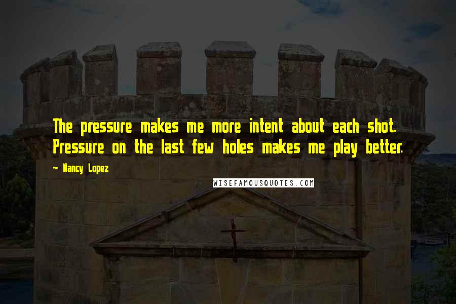 Nancy Lopez quotes: The pressure makes me more intent about each shot. Pressure on the last few holes makes me play better.