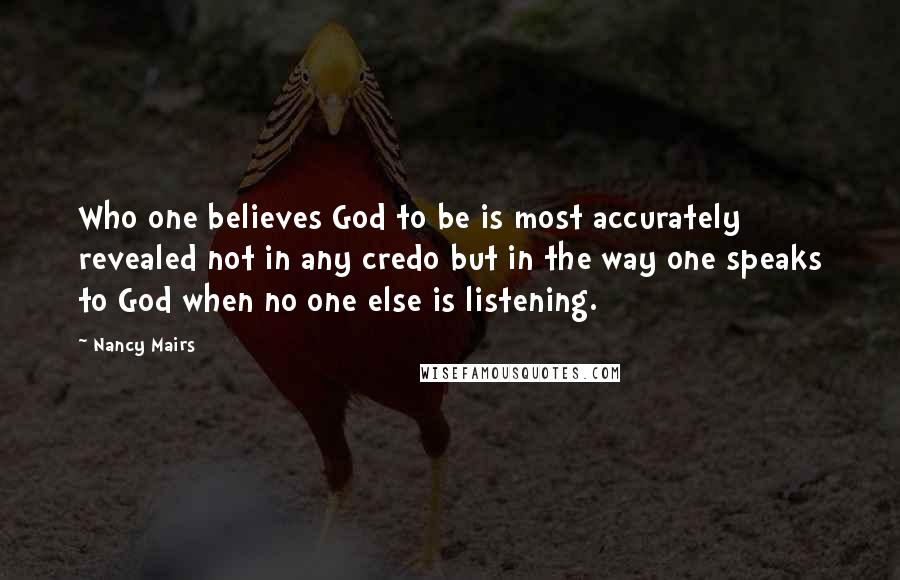 Nancy Mairs quotes: Who one believes God to be is most accurately revealed not in any credo but in the way one speaks to God when no one else is listening.