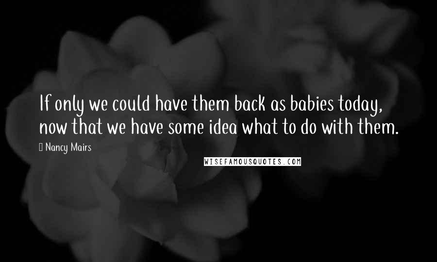 Nancy Mairs quotes: If only we could have them back as babies today, now that we have some idea what to do with them.