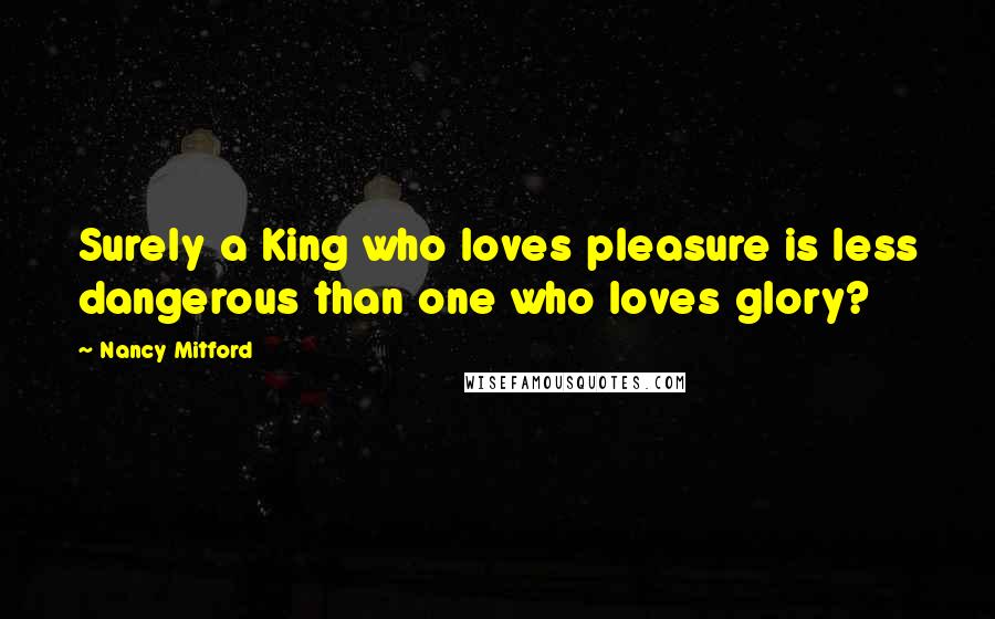 Nancy Mitford quotes: Surely a King who loves pleasure is less dangerous than one who loves glory?