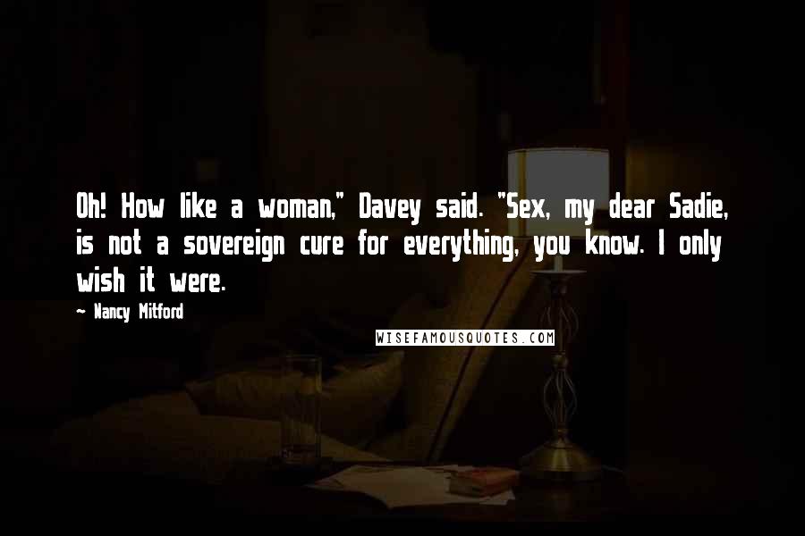 Nancy Mitford quotes: Oh! How like a woman," Davey said. "Sex, my dear Sadie, is not a sovereign cure for everything, you know. I only wish it were.