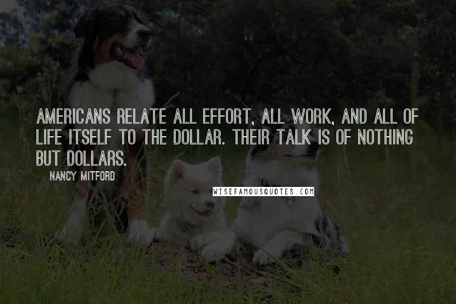 Nancy Mitford quotes: Americans relate all effort, all work, and all of life itself to the dollar. Their talk is of nothing but dollars.
