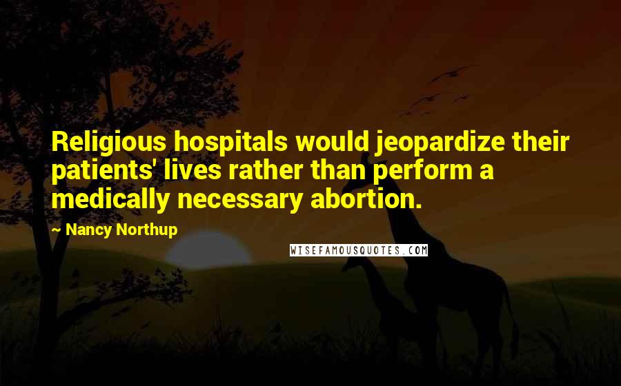 Nancy Northup quotes: Religious hospitals would jeopardize their patients' lives rather than perform a medically necessary abortion.