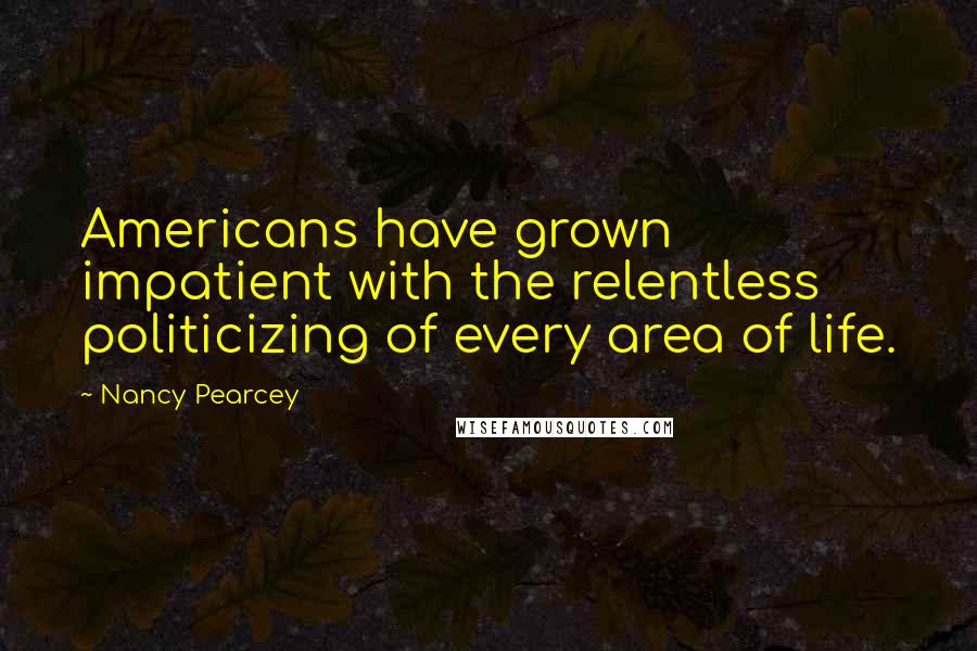 Nancy Pearcey quotes: Americans have grown impatient with the relentless politicizing of every area of life.