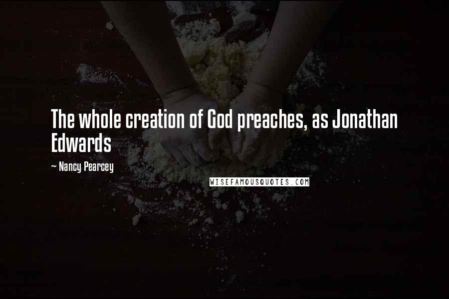 Nancy Pearcey quotes: The whole creation of God preaches, as Jonathan Edwards