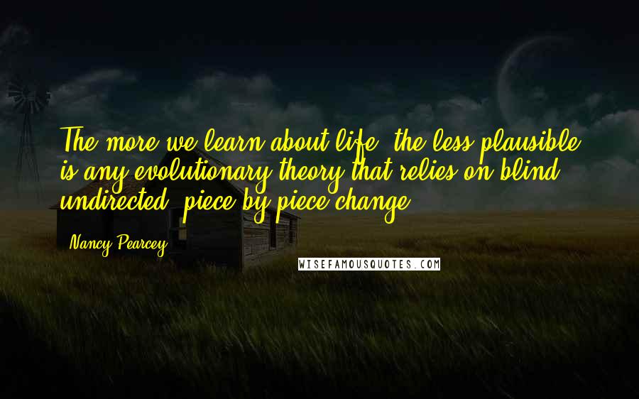 Nancy Pearcey quotes: The more we learn about life, the less plausible is any evolutionary theory that relies on blind, undirected, piece-by-piece change.