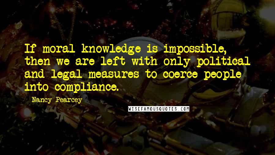Nancy Pearcey quotes: If moral knowledge is impossible, then we are left with only political and legal measures to coerce people into compliance.