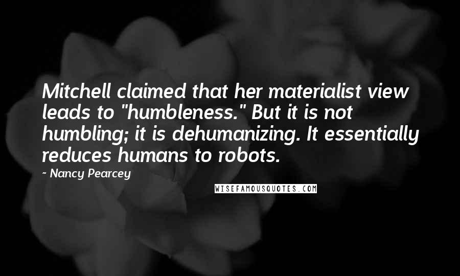 Nancy Pearcey quotes: Mitchell claimed that her materialist view leads to "humbleness." But it is not humbling; it is dehumanizing. It essentially reduces humans to robots.