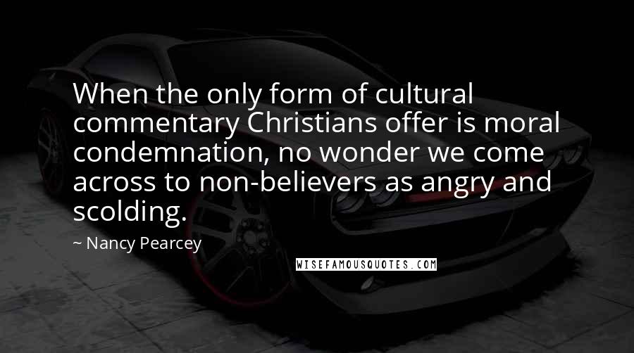Nancy Pearcey quotes: When the only form of cultural commentary Christians offer is moral condemnation, no wonder we come across to non-believers as angry and scolding.