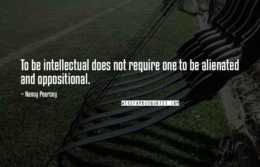 Nancy Pearcey quotes: To be intellectual does not require one to be alienated and oppositional.