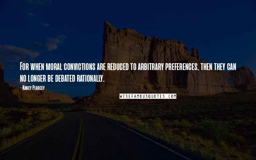 Nancy Pearcey quotes: For when moral convictions are reduced to arbitrary preferences, then they can no longer be debated rationally.