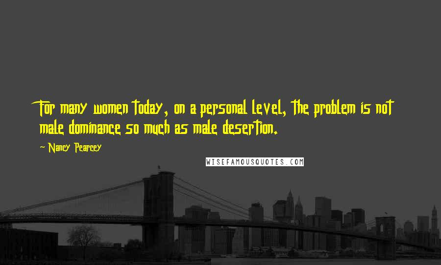 Nancy Pearcey quotes: For many women today, on a personal level, the problem is not male dominance so much as male desertion.