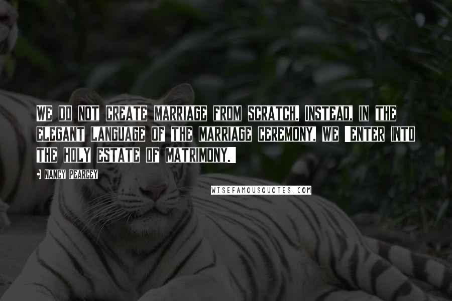 Nancy Pearcey quotes: We do not create marriage from scratch. Instead, in the elegant language of the marriage ceremony, we 'enter into the holy estate of matrimony.'