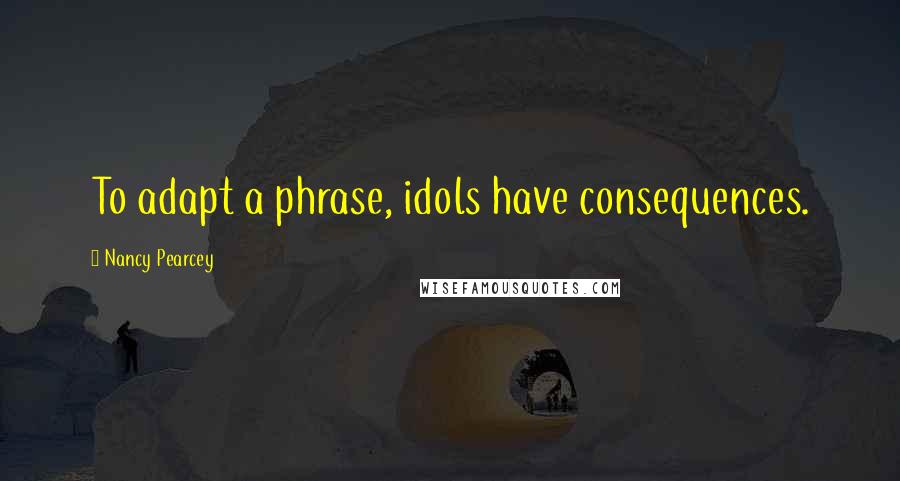 Nancy Pearcey quotes: To adapt a phrase, idols have consequences.
