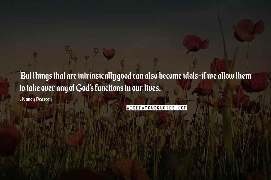Nancy Pearcey quotes: But things that are intrinsically good can also become idols-if we allow them to take over any of God's functions in our lives.