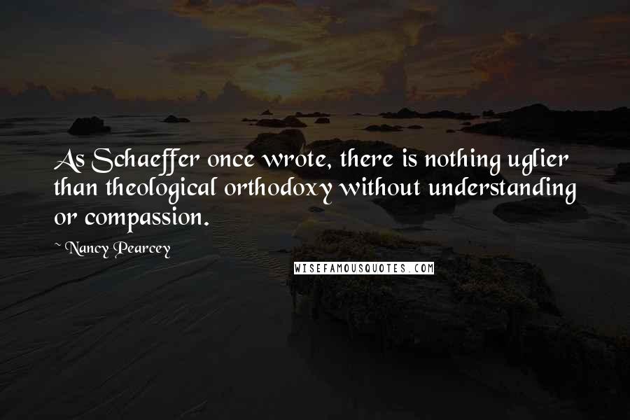 Nancy Pearcey quotes: As Schaeffer once wrote, there is nothing uglier than theological orthodoxy without understanding or compassion.