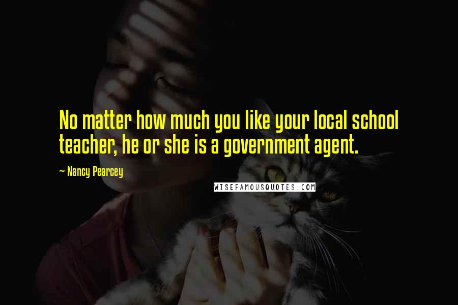 Nancy Pearcey quotes: No matter how much you like your local school teacher, he or she is a government agent.