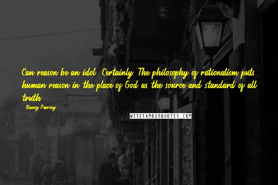 Nancy Pearcey quotes: Can reason be an idol? Certainly. The philosophy of rationalism puts human reason in the place of God as the source and standard of all truth.