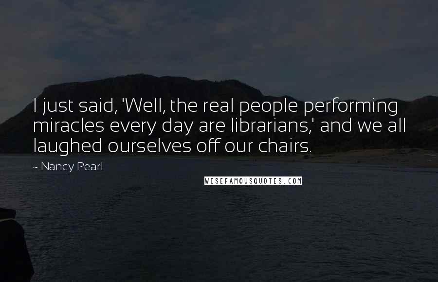 Nancy Pearl quotes: I just said, 'Well, the real people performing miracles every day are librarians,' and we all laughed ourselves off our chairs.