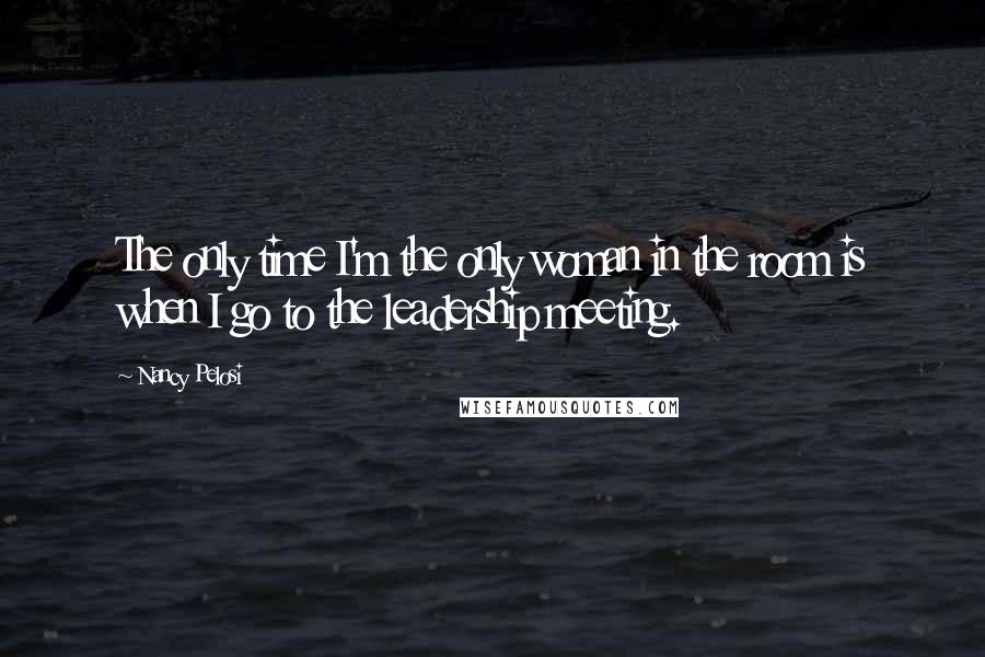 Nancy Pelosi quotes: The only time I'm the only woman in the room is when I go to the leadership meeting.