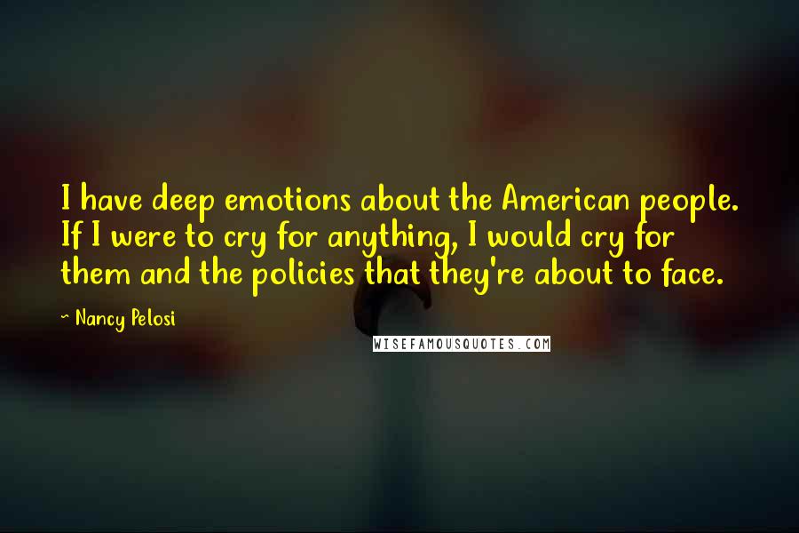 Nancy Pelosi quotes: I have deep emotions about the American people. If I were to cry for anything, I would cry for them and the policies that they're about to face.