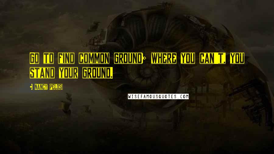Nancy Pelosi quotes: Go to find common ground; where you can't, you stand your ground.