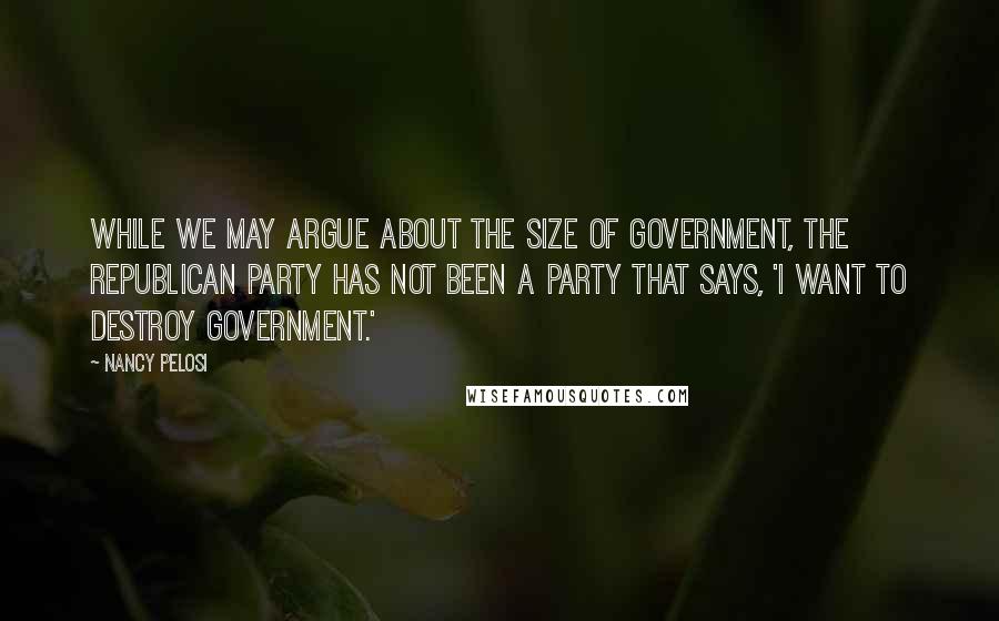 Nancy Pelosi quotes: While we may argue about the size of government, the Republican Party has not been a party that says, 'I want to destroy government.'