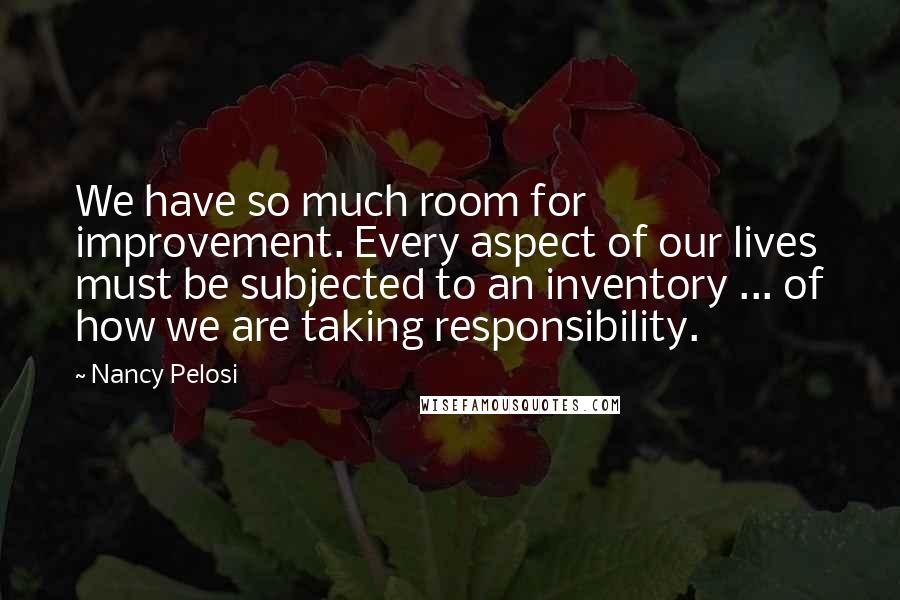 Nancy Pelosi quotes: We have so much room for improvement. Every aspect of our lives must be subjected to an inventory ... of how we are taking responsibility.
