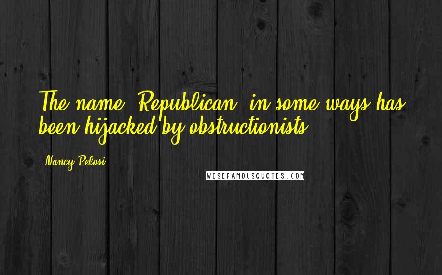 Nancy Pelosi quotes: The name 'Republican' in some ways has been hijacked by obstructionists.