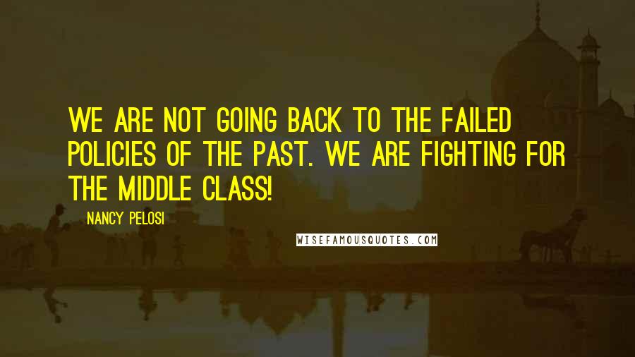 Nancy Pelosi quotes: We are not going back to the failed policies of the past. We are fighting for the middle class!