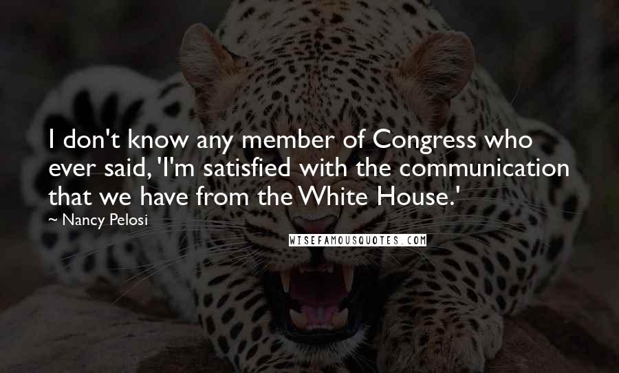 Nancy Pelosi quotes: I don't know any member of Congress who ever said, 'I'm satisfied with the communication that we have from the White House.'