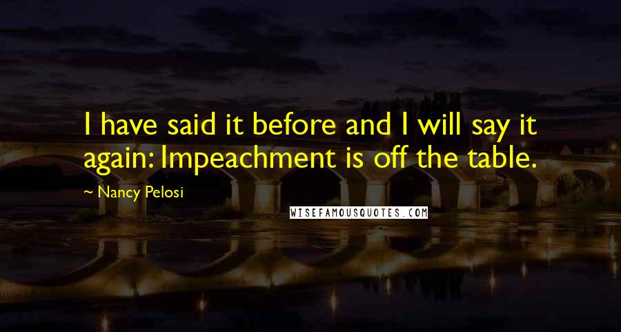 Nancy Pelosi quotes: I have said it before and I will say it again: Impeachment is off the table.