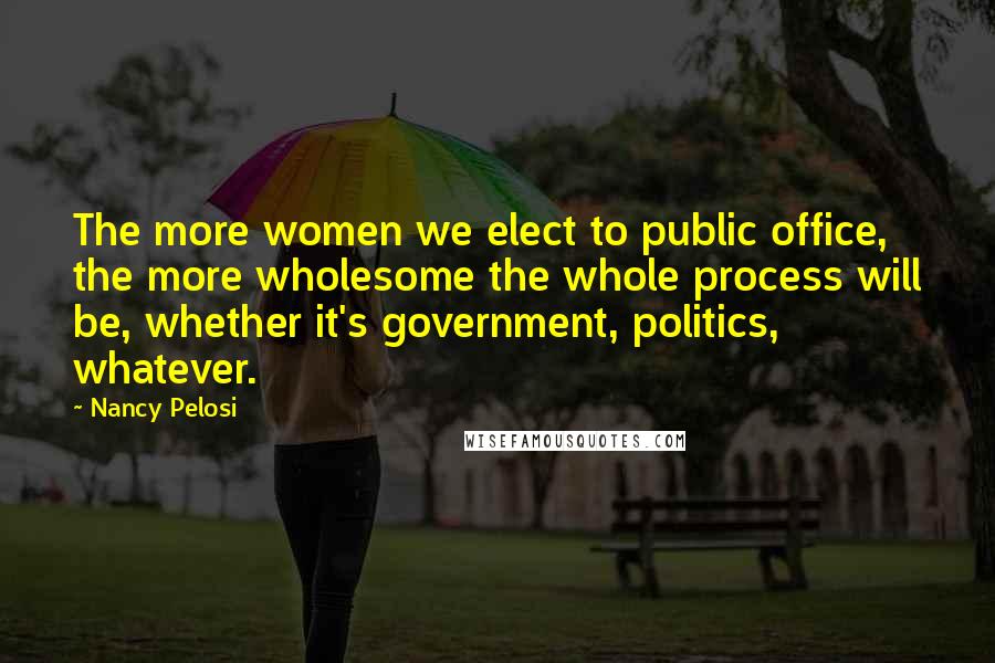 Nancy Pelosi quotes: The more women we elect to public office, the more wholesome the whole process will be, whether it's government, politics, whatever.