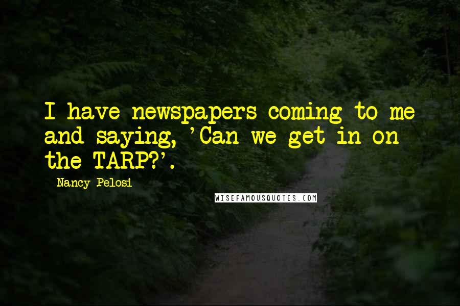 Nancy Pelosi quotes: I have newspapers coming to me and saying, 'Can we get in on the TARP?'.