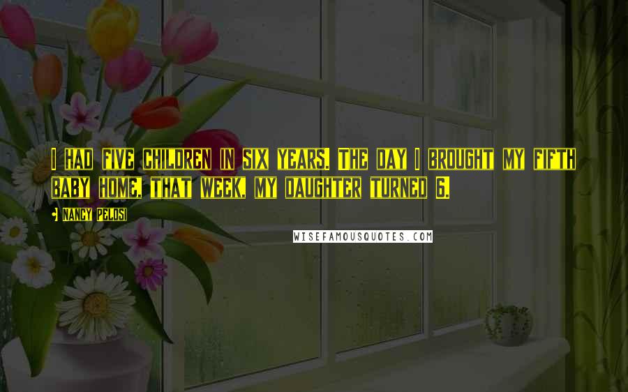 Nancy Pelosi quotes: I had five children in six years. The day I brought my fifth baby home, that week, my daughter turned 6.