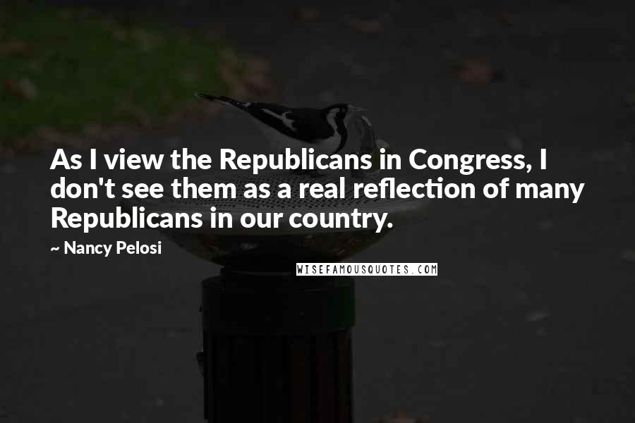 Nancy Pelosi quotes: As I view the Republicans in Congress, I don't see them as a real reflection of many Republicans in our country.