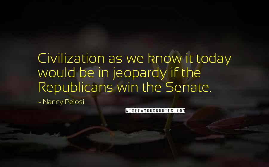 Nancy Pelosi quotes: Civilization as we know it today would be in jeopardy if the Republicans win the Senate.