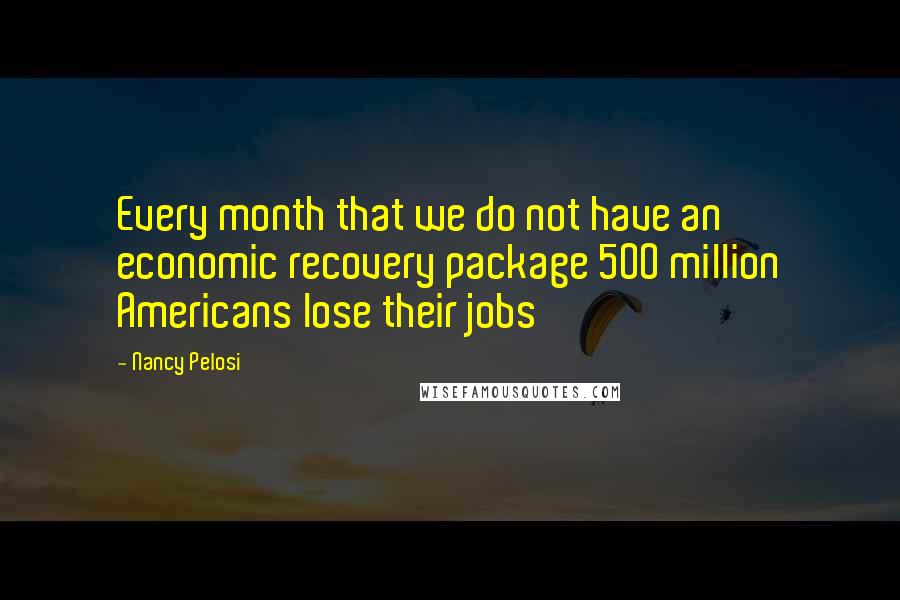 Nancy Pelosi quotes: Every month that we do not have an economic recovery package 500 million Americans lose their jobs