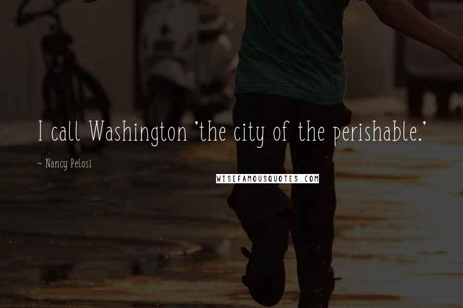 Nancy Pelosi quotes: I call Washington 'the city of the perishable.'