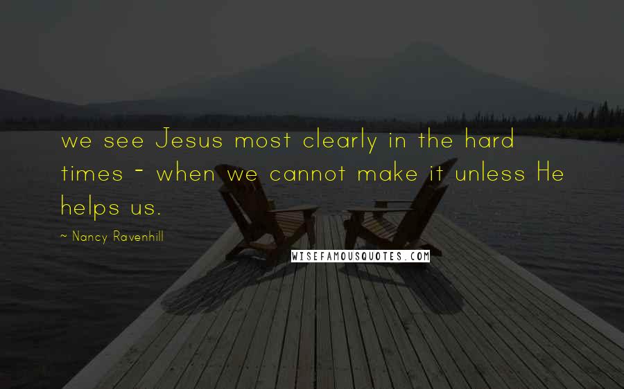 Nancy Ravenhill quotes: we see Jesus most clearly in the hard times - when we cannot make it unless He helps us. Nancy Ravenhill quotes: we see Jesus most clearly in the hard times - when we cannot make it unless He helps us.