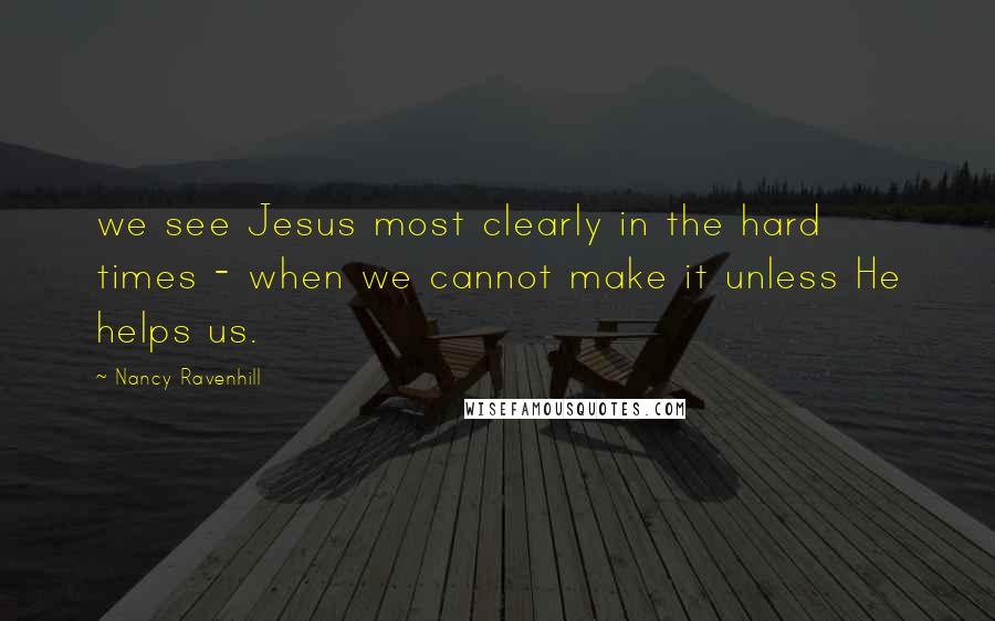 Nancy Ravenhill quotes: we see Jesus most clearly in the hard times - when we cannot make it unless He helps us.