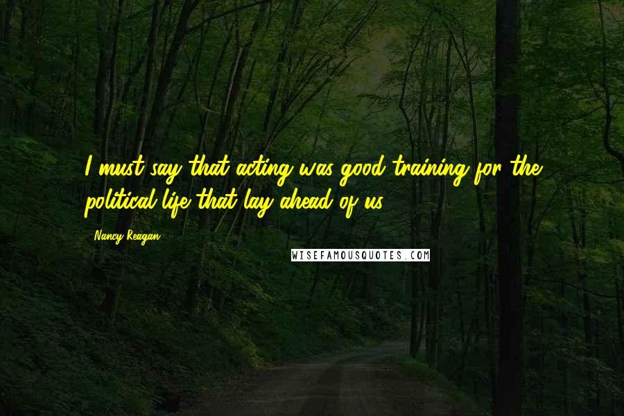 Nancy Reagan quotes: I must say that acting was good training for the political life that lay ahead of us.