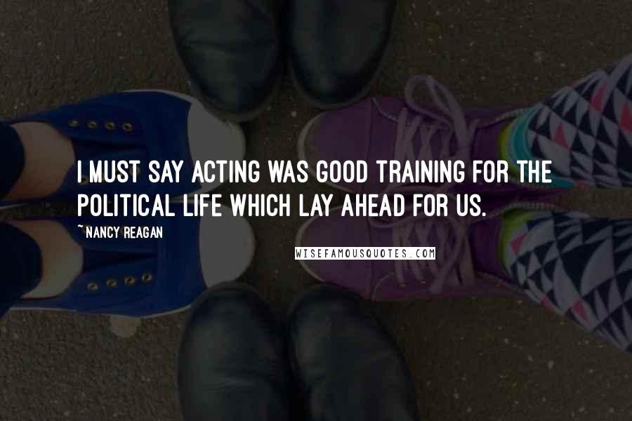 Nancy Reagan quotes: I must say acting was good training for the political life which lay ahead for us.