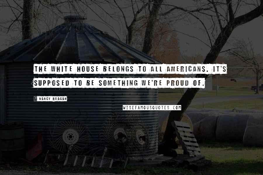 Nancy Reagan quotes: The White House belongs to all Americans. It's supposed to be something we're proud of.