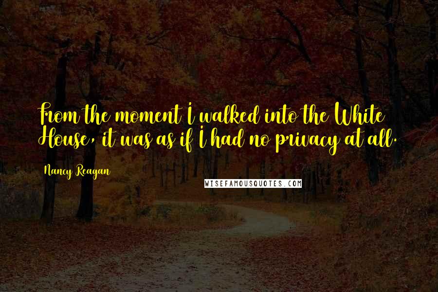 Nancy Reagan quotes: From the moment I walked into the White House, it was as if I had no privacy at all.