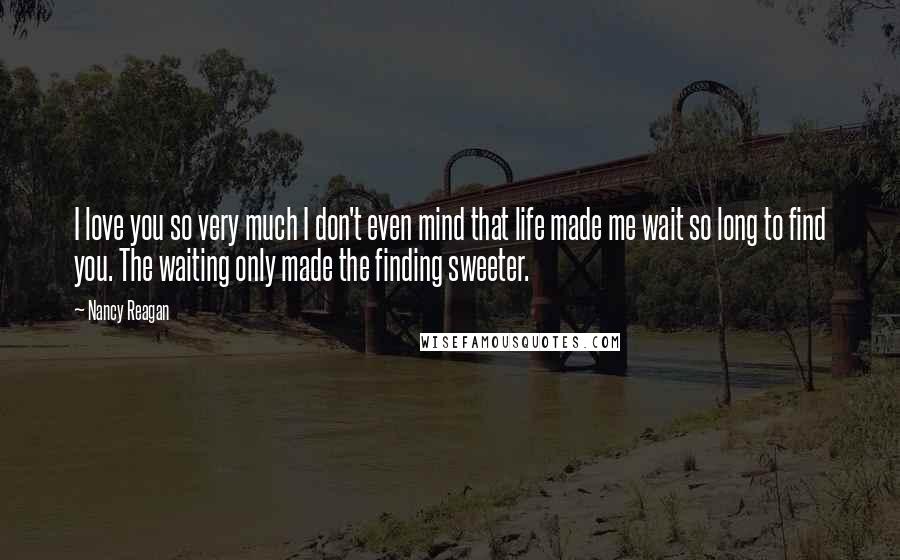 Nancy Reagan quotes: I love you so very much I don't even mind that life made me wait so long to find you. The waiting only made the finding sweeter.